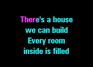 There's a house
we can build

Every room
inside is filled