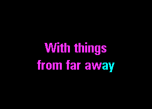 With things

from far away