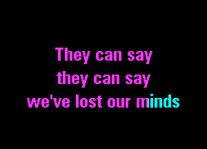 They can say

they can say
we've lost our minds
