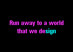 Run away to a world

that we design