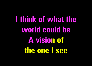 I think of what the
world could be

A vision of
the one I see