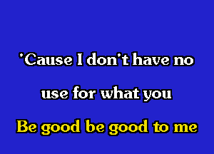 'Cause I don't have no

use for what you

Be good be good to me