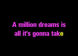 A million dreams is

all it's gonna take