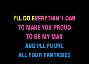 I'LL DO EVERYTHIN'I CAN
TO MAKE YOU PROUD
TO BE MY MAN
AND I'LL FULFIL
ALL YOUR FANTASIES