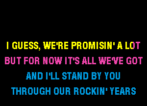 I GUESS, WE'RE PROMISIH' A LOT
BUT FOR HOW IT'S ALL WE'VE GOT
AND I'LL STAND BY YOU
THROUGH OUR ROCKIH' YEARS