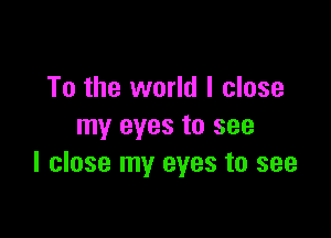To the world I close

my eyes to see
I close my eyes to see