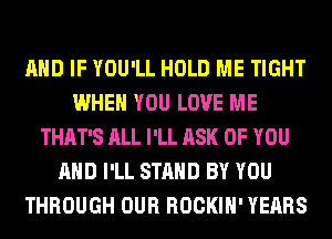 AND IF YOU'LL HOLD ME TIGHT
WHEN YOU LOVE ME
THAT'S ALL I'LL ASK OF YOU
AND I'LL STAND BY YOU
THROUGH OUR ROCKIH' YEARS