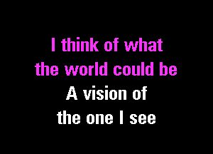 I think of what
the world could be

A vision of
the one I see