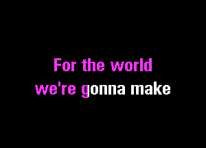 For the world

we're gonna make