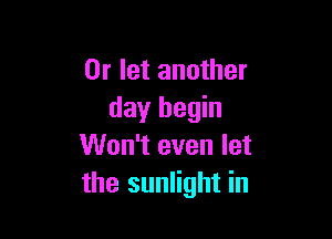 0r let another
day begin

Won't even let
the sunlight in