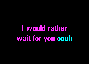 I would rather

wait for you oooh