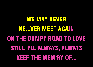 WE MAY NEVER
HE...VER MEET AGAIN
ON THE BUMPY ROAD TO LOVE
STILL, I'LL ALWAYS, ALWAYS
KEEP THE MEM'RY 0F...