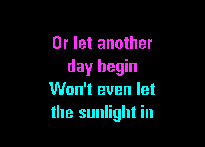 0r let another
day begin

Won't even let
the sunlight in