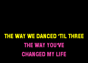 THE WAY WE DANCED 'TIL THREE
THE WAY YOU'VE
CHANGED MY LIFE