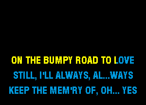 ON THE BUMPY ROAD TO LOVE
STILL, I'LL ALWAYS, AL...WAYS
KEEP THE MEM'RY OF, DH... YES