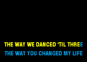 THE WAY WE DANCED 'TIL THREE
THE WAY YOU CHANGED MY LIFE