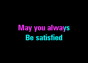 May you always

Be satisfied