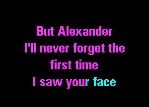 But Alexander
I'll never forget the

first time
I saw your face