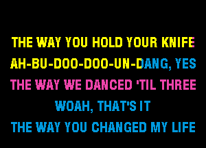 THE WAY YOU HOLD YOUR KNIFE

AH-BU-DOO-DOO-UH-DAHG, YES

THE WAY WE DANCED 'TIL THREE
WOAH, THAT'S IT

THE WAY YOU CHANGED MY LIFE