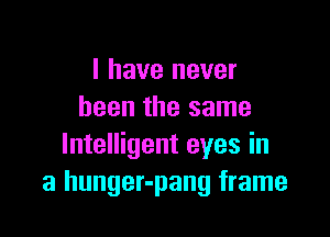 I have never
been the same

Intelligent eyes in
a hunger-pang frame