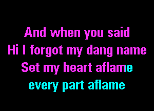 And when you said
Hi I forgot my dang name
Set my heart aflame
every part aflame