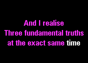 And I realise
Three fundamental truths
at the exact same time