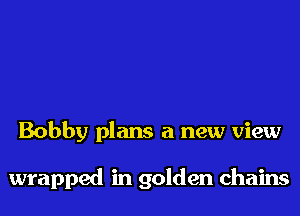 Bobby plans a new view

wrapped in golden chains
