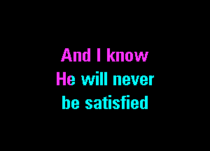 And I know

He will never
be satisfied