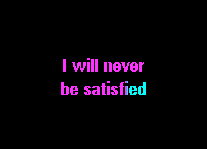 I will never

be satisfied