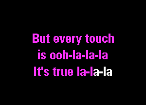 But every touch

is ooh-la-la-la
It's true la-la-la