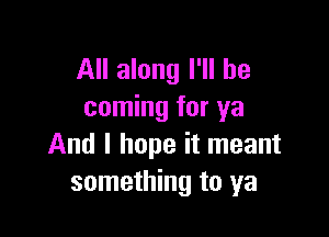 All along I'll be
coming for ya

And I hope it meant
something to ya