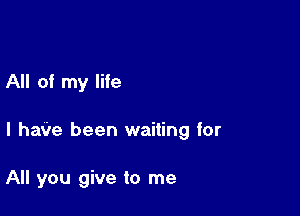 All of my life

I hate been waiting for

All you give to me