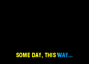 SOME DAY, THIS WAY...