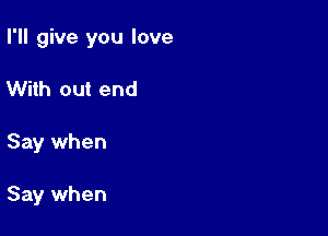 I'll give you love

With out end
Say when

Say when