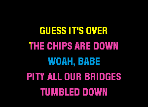 GUESS IT'S OVER
THE CHIPS ABE DOWN
WOAH, BABE
PITY ALL OUR BRIDGES

TUMBLED DOWN l