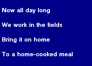 Now all day long

We work in the fields
Bring it on home

To a home-cooked meal
