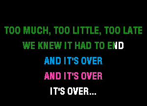 TOO MUCH, T00 LITTLE, TOO LATE
WE KNEW IT HAD TO END
AND IT'S OVER
AND IT'S OVER
IT'S OVER...