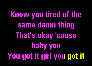 Know you tired of the
same damn thing

That's okay 'cause
baby you
You got it girl you got it