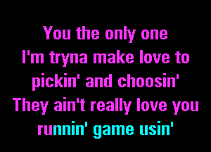 You the only one
I'm tryna make love to
pickin' and choosin'
They ain't really love you
runnin' game usin'