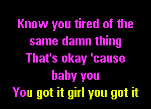 Know you tired of the
same damn thing

That's okay 'cause
baby you
You got it girl you got it