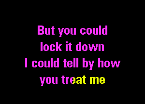 But you could
lock it down

I could tell by how
you treat me