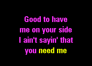 Good to have
me on your side

I ain't sayin' that
you need me