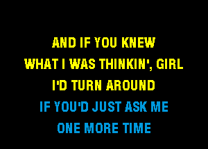 AND IF YOU KNEW
WHAT I WAS THIHKIH', GIRL
I'D TURN AROUND
IF YOU'D JUST ASK ME
ONE MORE TIME