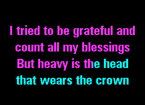 I tried to be grateful and
count all my blessings
But heavy is the head
that wears the crown