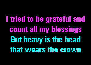 I tried to be grateful and
count all my blessings
But heavy is the head
that wears the crown