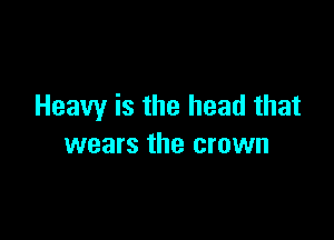 Heavy is the head that

wears the crown