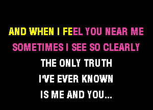 AND WHEN I FEEL YOU HEAR ME
SOMETIMES I SEE SO CLEARLY
THE ONLY TRUTH
I'VE EVER KN OWN
IS ME AND YOU...