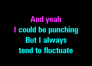 And yeah
I could be punching

But I always
tend to fluctuate