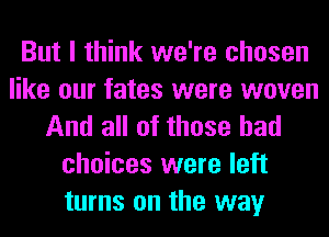 But I think we're chosen
like our fates were woven
And all of these bad
choices were left
turns on the way