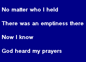 No matter who I held

There was an emptiness there

Now I know

God heard my prayers